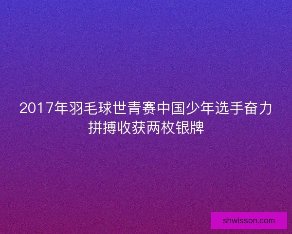 2017年羽毛球世青赛中国少年选手奋力拼搏收获两枚银牌