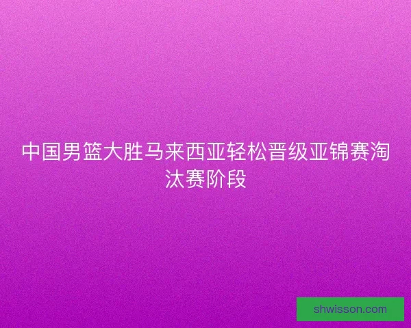 中国男篮大胜马来西亚轻松晋级亚锦赛淘汰赛阶段