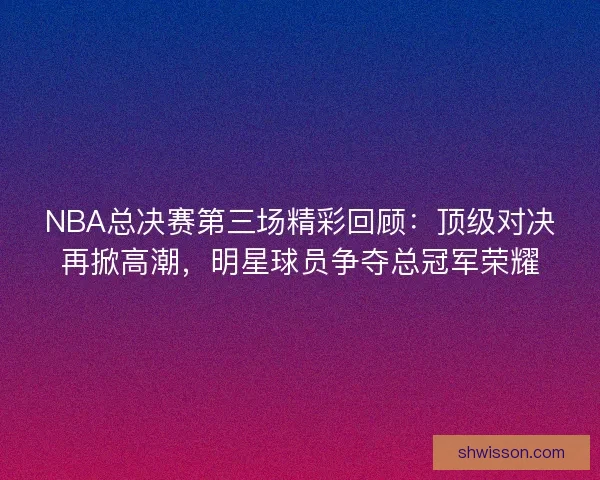 NBA总决赛第三场精彩回顾：顶级对决再掀高潮，明星球员争夺总冠军荣耀