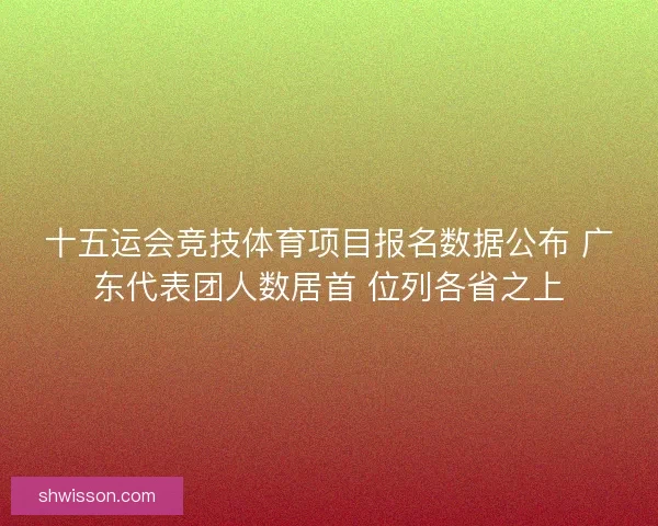 十五运会竞技体育项目报名数据公布 广东代表团人数居首 位列各省之上