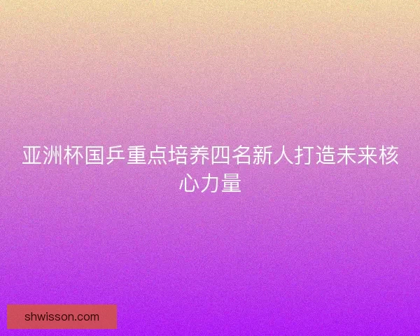亚洲杯国乒重点培养四名新人打造未来核心力量