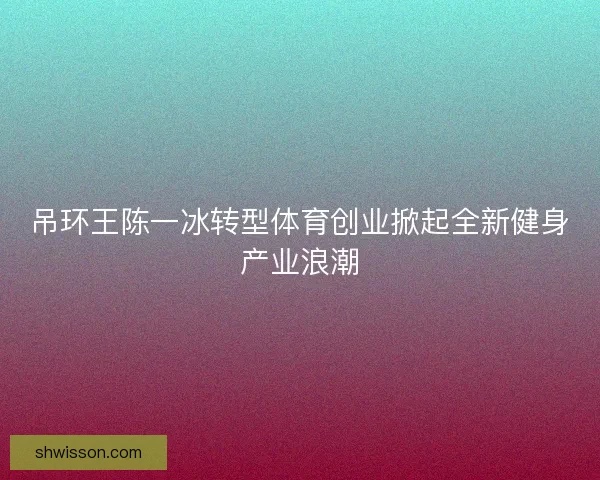 吊环王陈一冰转型体育创业掀起全新健身产业浪潮