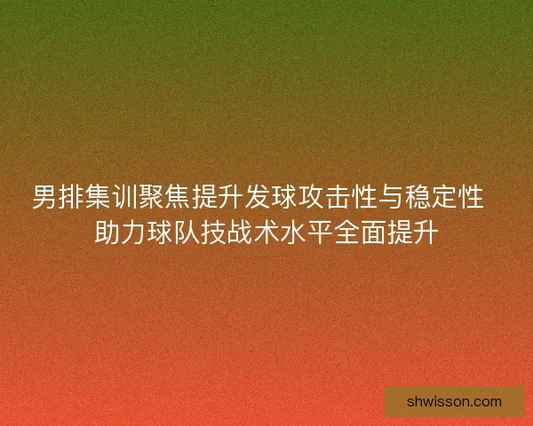 男排集训聚焦提升发球攻击性与稳定性  助力球队技战术水平全面提升