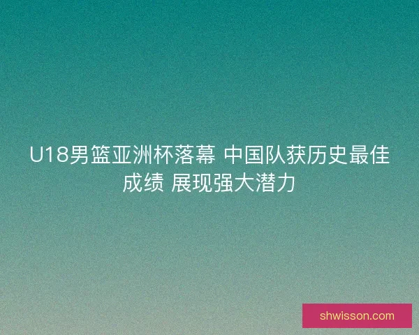 U18男篮亚洲杯落幕 中国队获历史最佳成绩 展现强大潜力